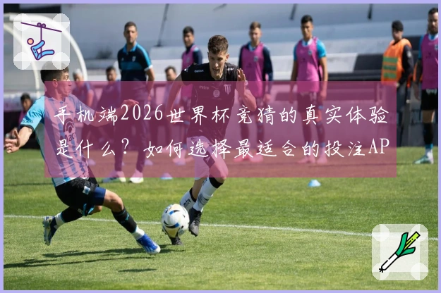 手机端2026世界杯竞猜的真实体验是什么？如何选择最适合的投注APP？