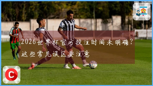 2026世界杯官方投注时间未明确？这些常见误区要注意