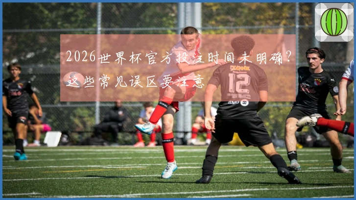 2026世界杯官方投注时间未明确？这些常见误区要注意